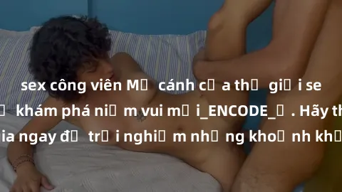 sex công viên Mở cánh cửa thế giới sex MILF Việt Nam để khám phá niềm vui mới_ENCODE_. Hãy tham gia ngay để trải nghiệm những khoảnh khắc đầy kích thích và đam mê.