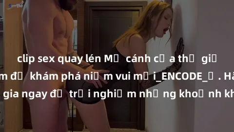 clip sex quay lén Mở cánh cửa thế giới sex MILF Việt Nam để khám phá niềm vui mới_ENCODE_. Hãy tham gia ngay để trải nghiệm những khoảnh khắc đầy kích thích và đam mê.