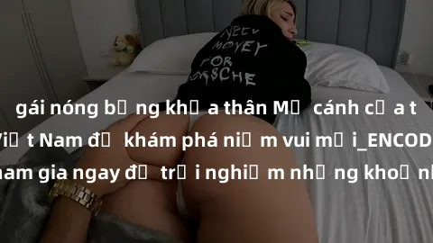 gái nóng bỏng khỏa thân Mở cánh cửa thế giới sex MILF Việt Nam để khám phá niềm vui mới_ENCODE_. Hãy tham gia ngay để trải nghiệm những khoảnh khắc đầy kích thích và đam mê.