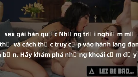 sex gái hàn quốc Những trải nghiệm mới lạ với sex tập thể và cách thức truy cập vào hành lang đam mê của bạn. Hãy khám phá những khoái cảm đầy kích thích với tập thể hấp dẫn!