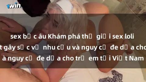 sex bắc âu Khám phá thế giới sex loli Việt Nam: Sự thật gây sốc về nhu cầu và nguy cơ đe dọa cho trẻ em tại Việt Nam