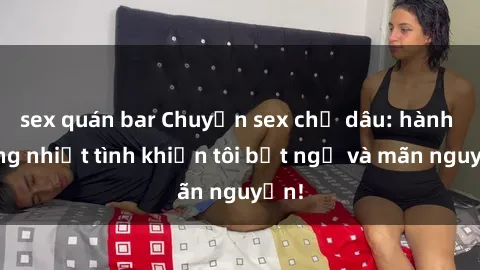 sex quán bar Chuyện sex chị dâu: hành động nhiệt tình khiến tôi bất ngờ và mãn nguyện!
