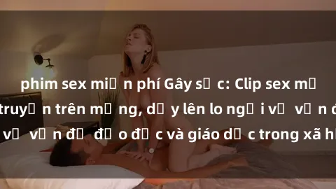 phim sex miễn phí Gây sốc: Clip sex mẹ con Việt Nam lan truyền trên mạng, dấy lên lo ngại về vấn đề đạo đức và giáo dục trong xã hội hiện nay.