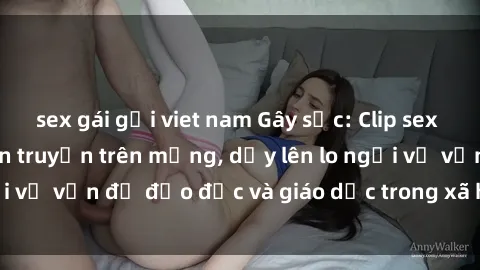 sex gái gọi viet nam Gây sốc: Clip sex mẹ con Việt Nam lan truyền trên mạng, dấy lên lo ngại về vấn đề đạo đức và giáo dục trong xã hội hiện nay.