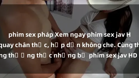 phim sex pháp Xem ngay phim sex jav HD với những cảnh quay chân thực, hấp dẫn không che. Cùng thưởng thức những bộ phim sex jav HD hot nhất hiện nay!