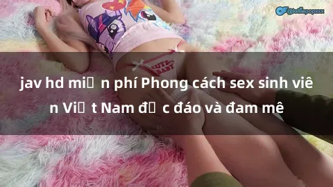 jav hd miễn phí Phong cách sex sinh viên Việt Nam độc đáo và đam mê